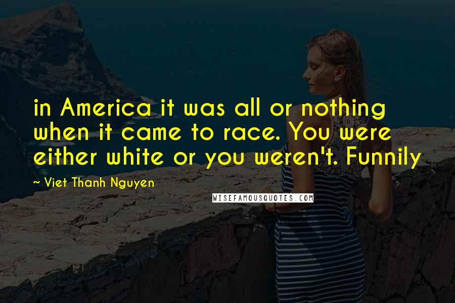 Viet Thanh Nguyen Quotes: in America it was all or nothing when it came to race. You were either white or you weren't. Funnily