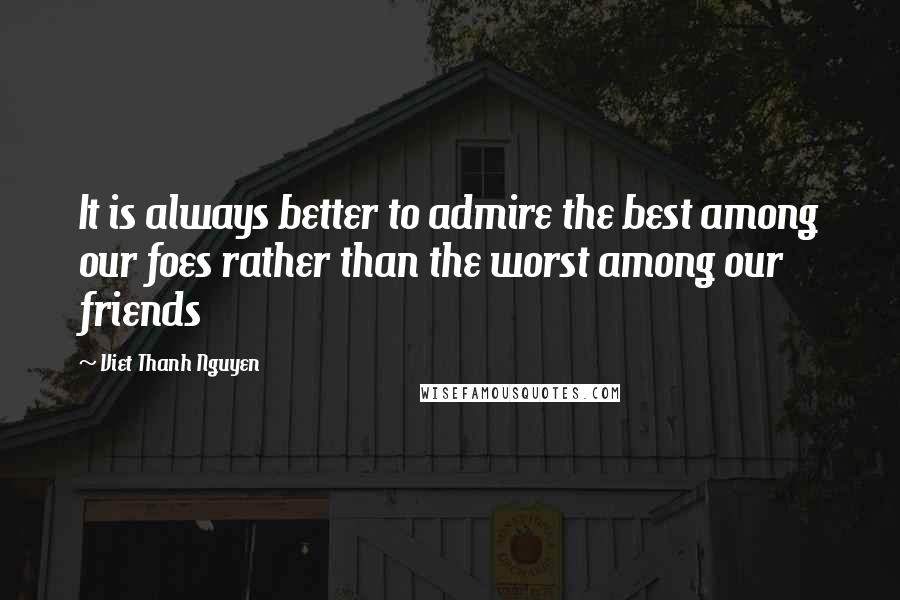 Viet Thanh Nguyen Quotes: It is always better to admire the best among our foes rather than the worst among our friends
