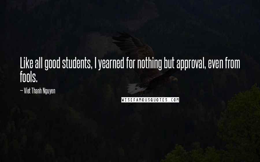 Viet Thanh Nguyen Quotes: Like all good students, I yearned for nothing but approval, even from fools.