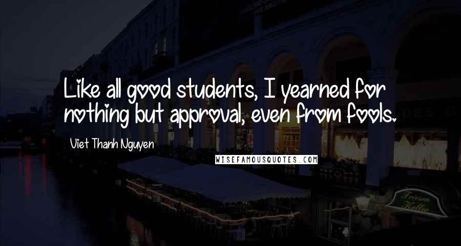 Viet Thanh Nguyen Quotes: Like all good students, I yearned for nothing but approval, even from fools.