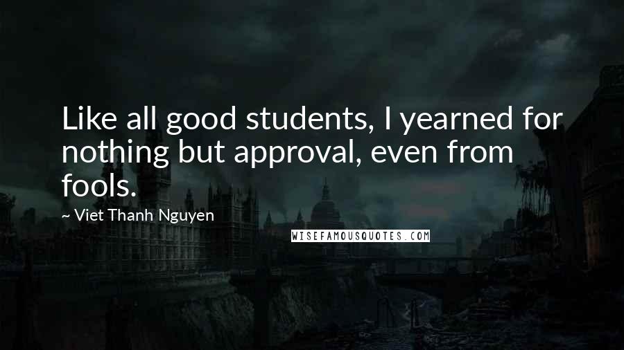 Viet Thanh Nguyen Quotes: Like all good students, I yearned for nothing but approval, even from fools.