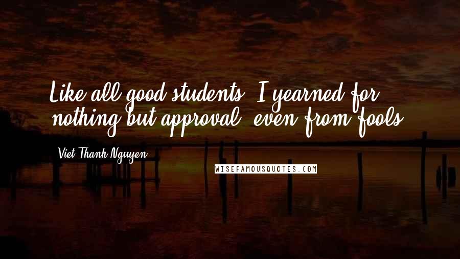 Viet Thanh Nguyen Quotes: Like all good students, I yearned for nothing but approval, even from fools.