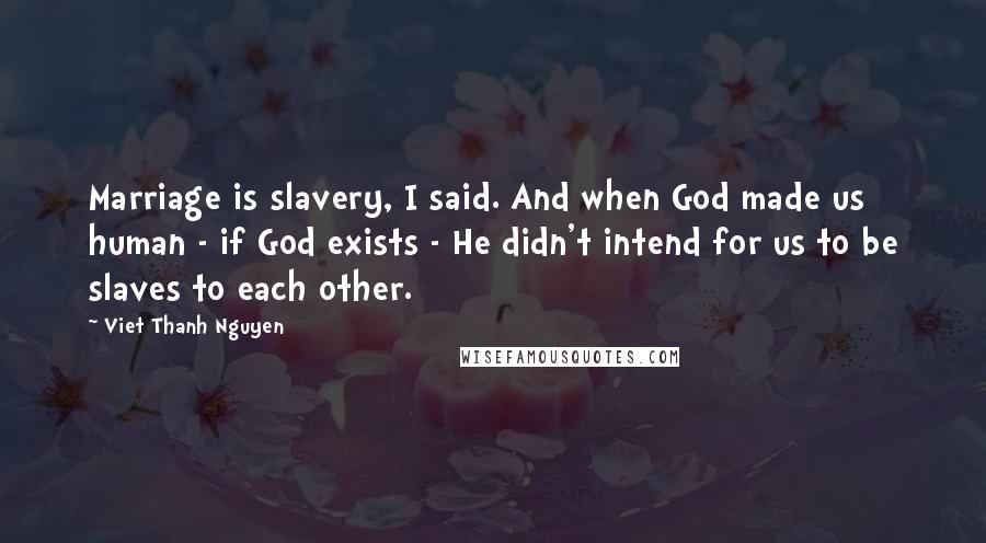 Viet Thanh Nguyen Quotes: Marriage is slavery, I said. And when God made us human - if God exists - He didn't intend for us to be slaves to each other.