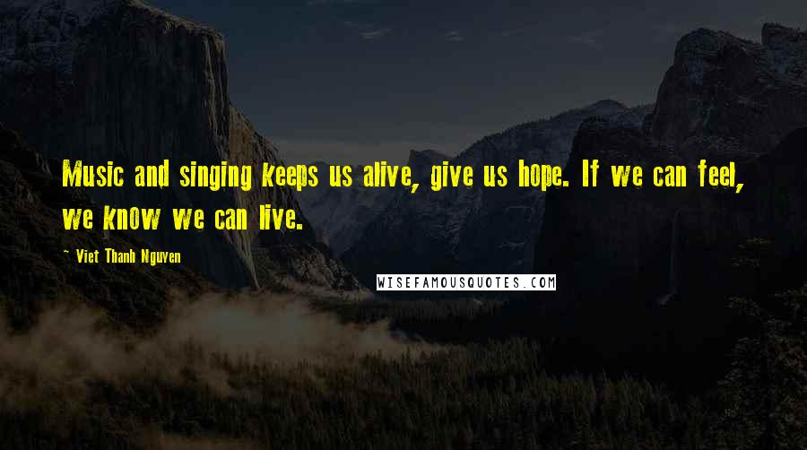 Viet Thanh Nguyen Quotes: Music and singing keeps us alive, give us hope. If we can feel, we know we can live.