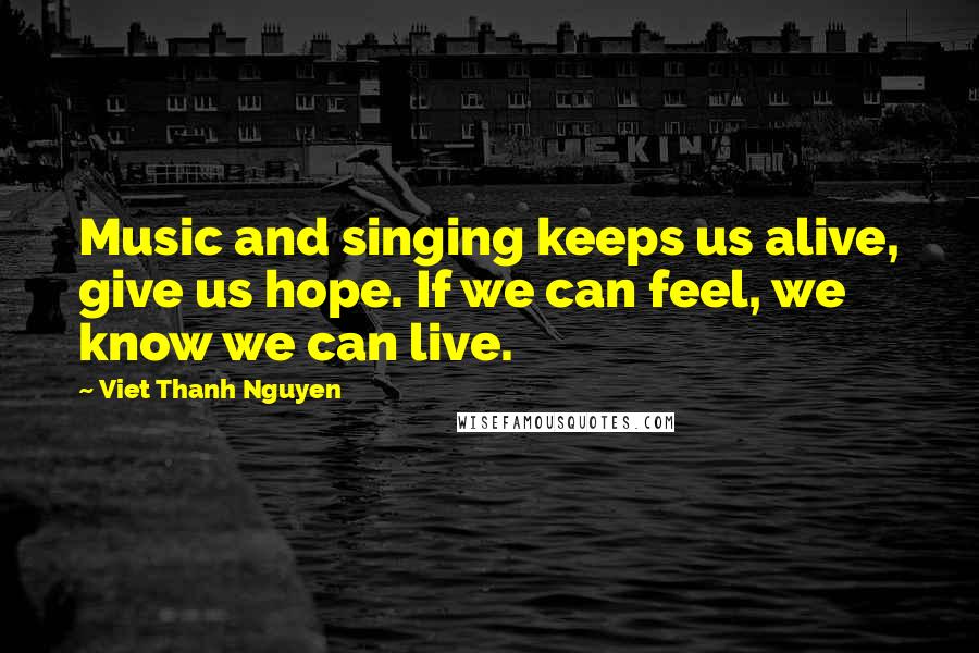 Viet Thanh Nguyen Quotes: Music and singing keeps us alive, give us hope. If we can feel, we know we can live.