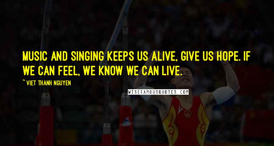 Viet Thanh Nguyen Quotes: Music and singing keeps us alive, give us hope. If we can feel, we know we can live.