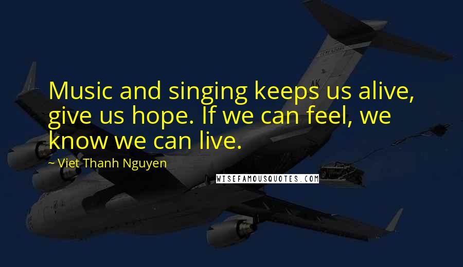 Viet Thanh Nguyen Quotes: Music and singing keeps us alive, give us hope. If we can feel, we know we can live.