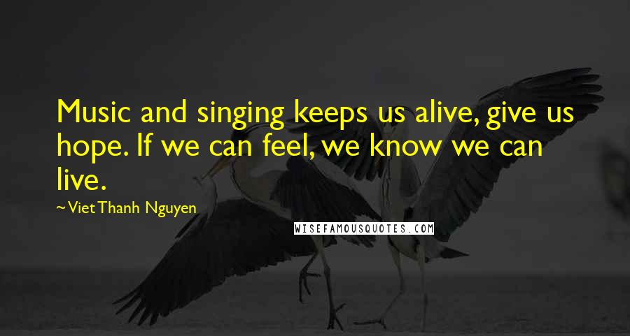 Viet Thanh Nguyen Quotes: Music and singing keeps us alive, give us hope. If we can feel, we know we can live.