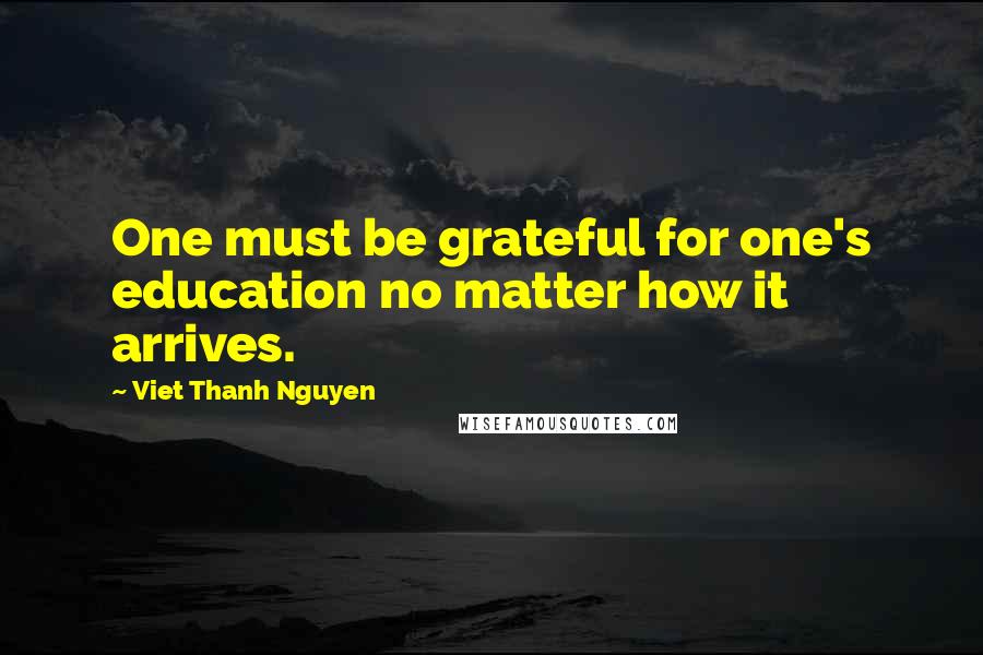 Viet Thanh Nguyen Quotes: One must be grateful for one's education no matter how it arrives.