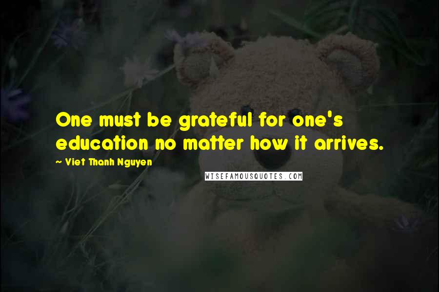 Viet Thanh Nguyen Quotes: One must be grateful for one's education no matter how it arrives.