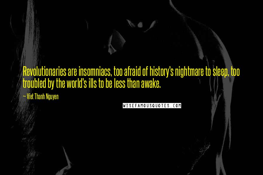 Viet Thanh Nguyen Quotes: Revolutionaries are insomniacs, too afraid of history's nightmare to sleep, too troubled by the world's ills to be less than awake.