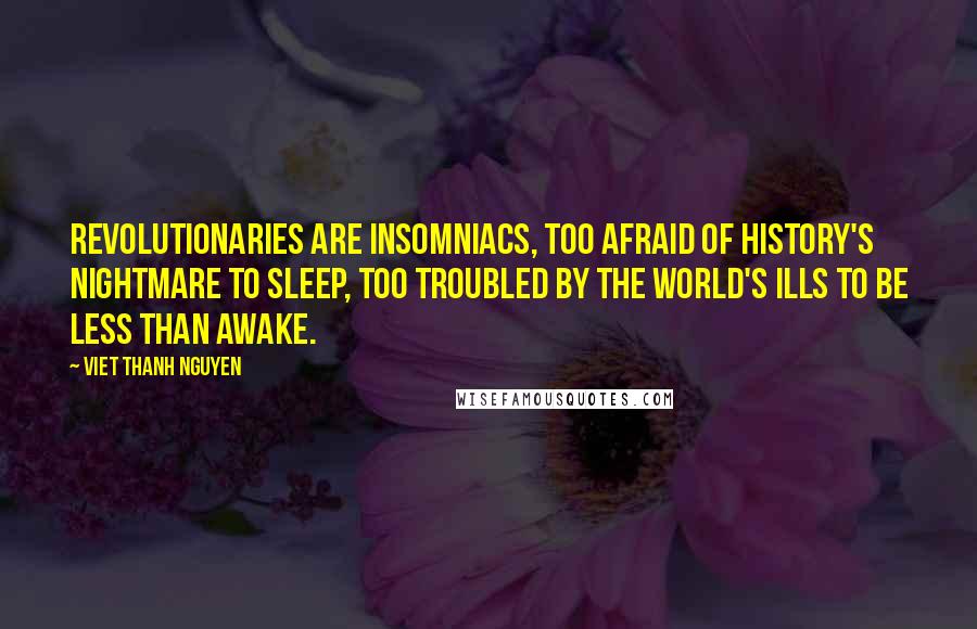 Viet Thanh Nguyen Quotes: Revolutionaries are insomniacs, too afraid of history's nightmare to sleep, too troubled by the world's ills to be less than awake.