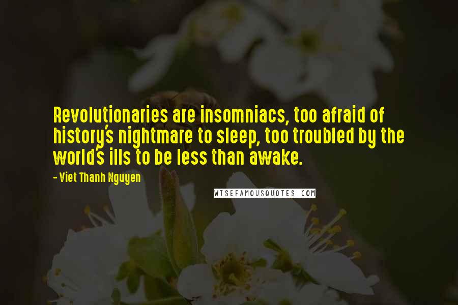 Viet Thanh Nguyen Quotes: Revolutionaries are insomniacs, too afraid of history's nightmare to sleep, too troubled by the world's ills to be less than awake.