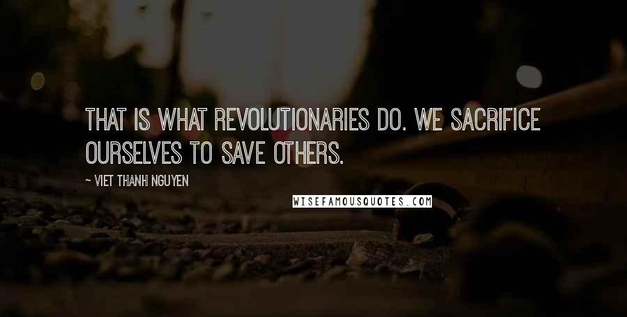 Viet Thanh Nguyen Quotes: That is what revolutionaries do. We sacrifice ourselves to save others.