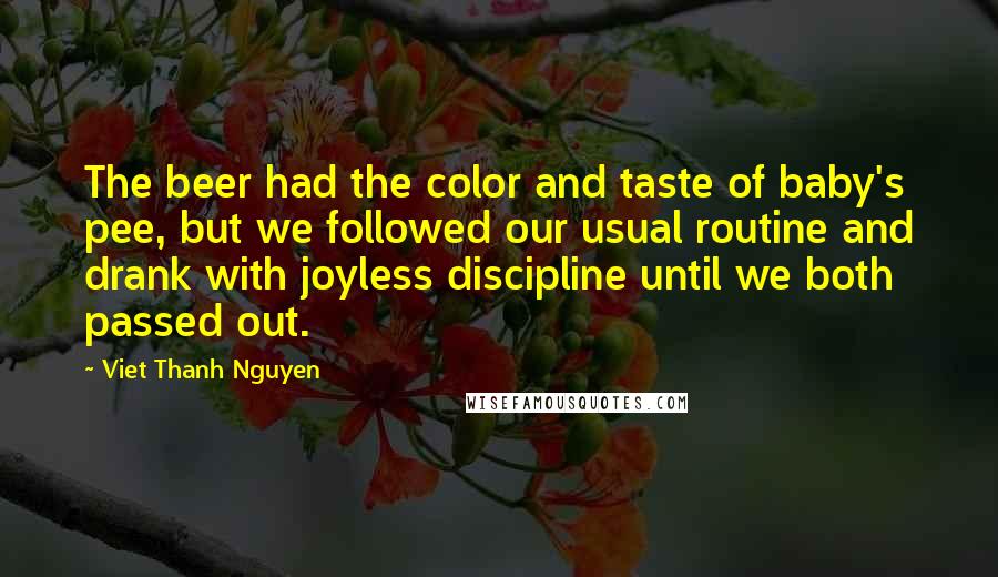 Viet Thanh Nguyen Quotes: The beer had the color and taste of baby's pee, but we followed our usual routine and drank with joyless discipline until we both passed out.