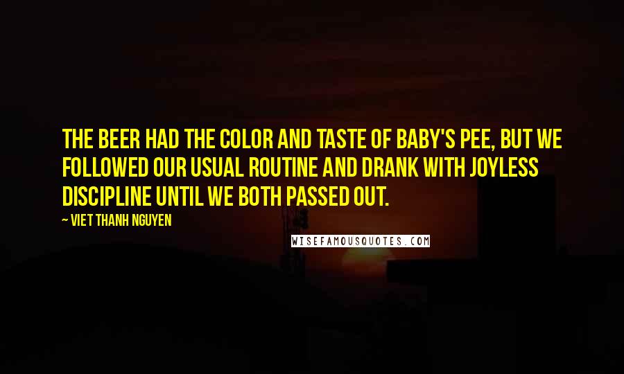 Viet Thanh Nguyen Quotes: The beer had the color and taste of baby's pee, but we followed our usual routine and drank with joyless discipline until we both passed out.