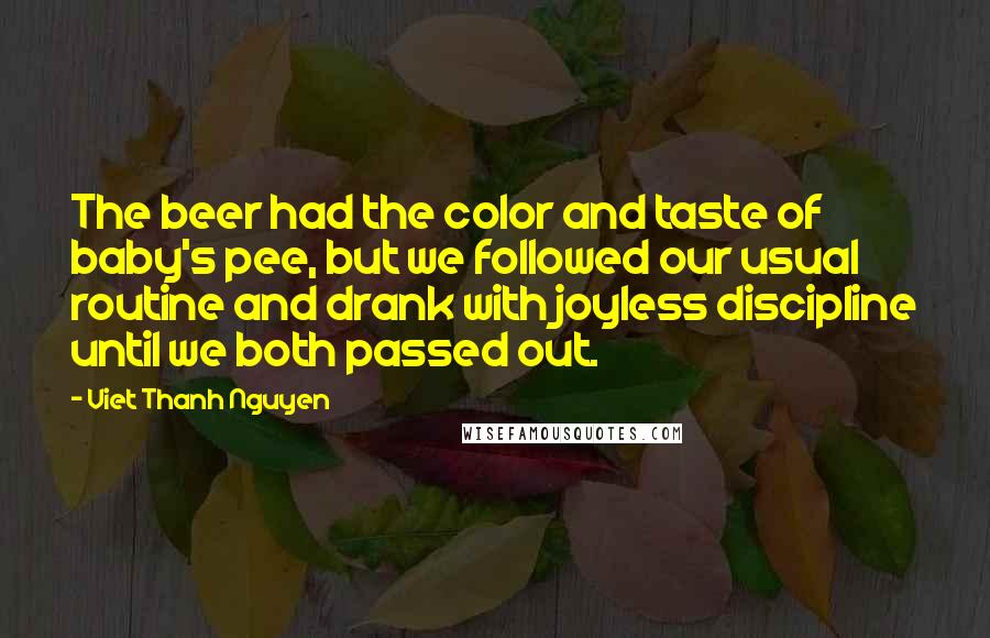 Viet Thanh Nguyen Quotes: The beer had the color and taste of baby's pee, but we followed our usual routine and drank with joyless discipline until we both passed out.