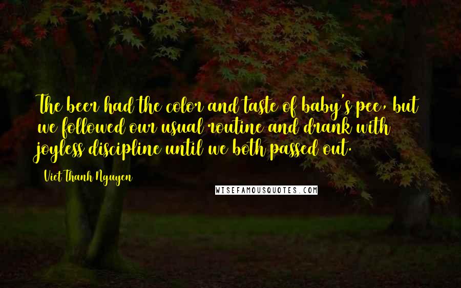 Viet Thanh Nguyen Quotes: The beer had the color and taste of baby's pee, but we followed our usual routine and drank with joyless discipline until we both passed out.