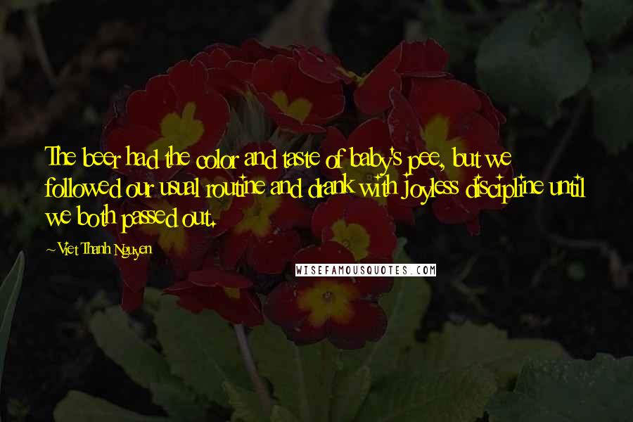 Viet Thanh Nguyen Quotes: The beer had the color and taste of baby's pee, but we followed our usual routine and drank with joyless discipline until we both passed out.