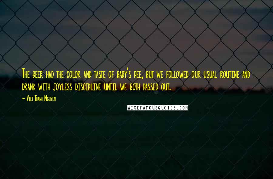 Viet Thanh Nguyen Quotes: The beer had the color and taste of baby's pee, but we followed our usual routine and drank with joyless discipline until we both passed out.