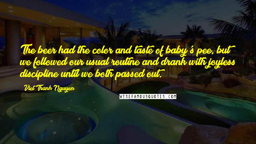 Viet Thanh Nguyen Quotes: The beer had the color and taste of baby's pee, but we followed our usual routine and drank with joyless discipline until we both passed out.