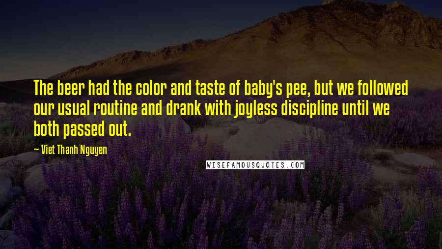 Viet Thanh Nguyen Quotes: The beer had the color and taste of baby's pee, but we followed our usual routine and drank with joyless discipline until we both passed out.