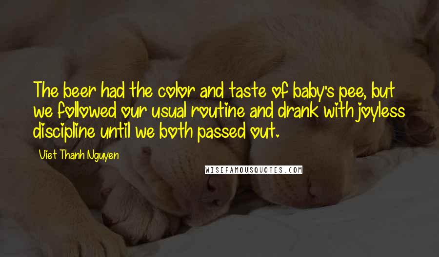 Viet Thanh Nguyen Quotes: The beer had the color and taste of baby's pee, but we followed our usual routine and drank with joyless discipline until we both passed out.