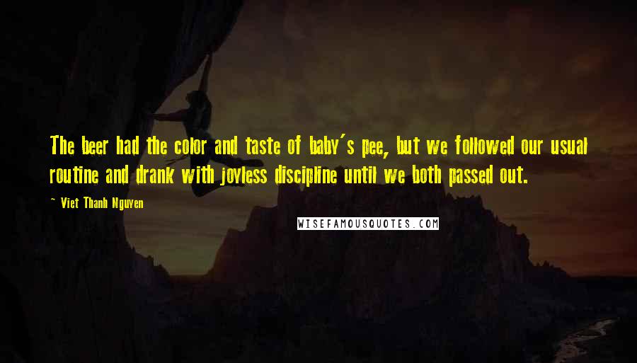 Viet Thanh Nguyen Quotes: The beer had the color and taste of baby's pee, but we followed our usual routine and drank with joyless discipline until we both passed out.