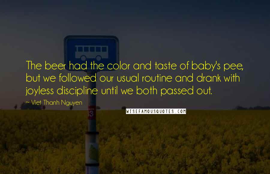 Viet Thanh Nguyen Quotes: The beer had the color and taste of baby's pee, but we followed our usual routine and drank with joyless discipline until we both passed out.