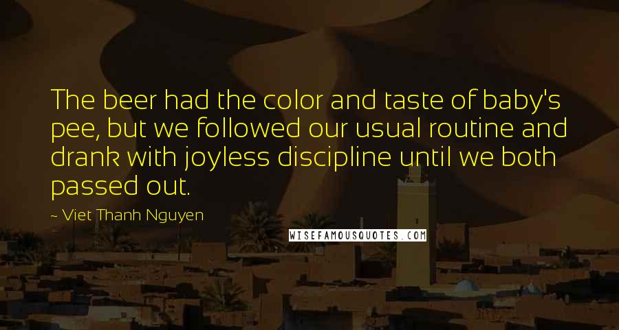 Viet Thanh Nguyen Quotes: The beer had the color and taste of baby's pee, but we followed our usual routine and drank with joyless discipline until we both passed out.