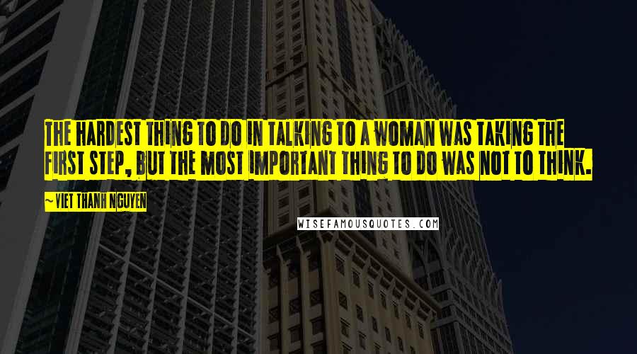 Viet Thanh Nguyen Quotes: The hardest thing to do in talking to a woman was taking the first step, but the most important thing to do was not to think.