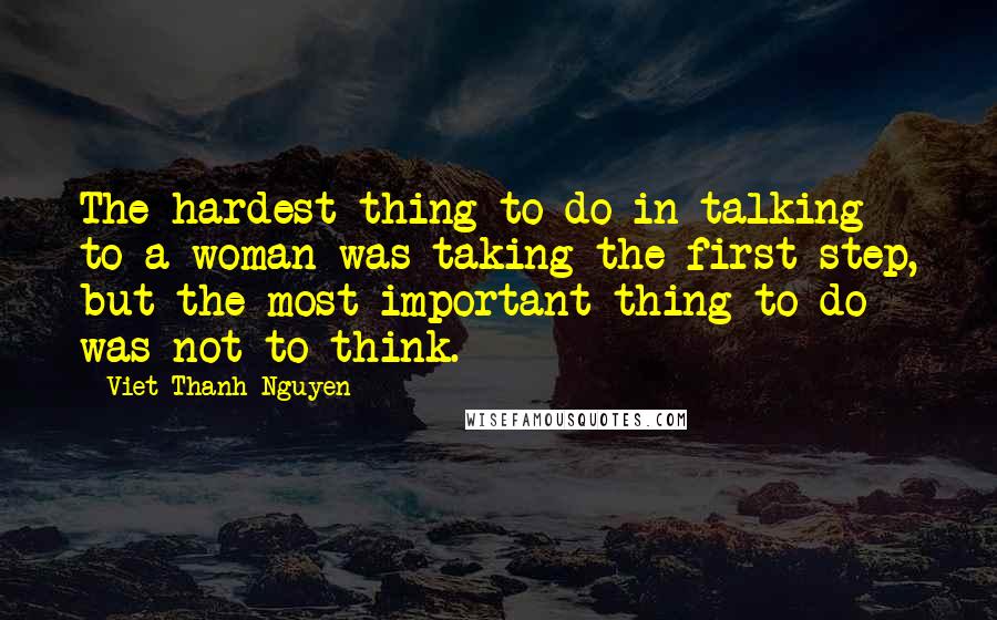 Viet Thanh Nguyen Quotes: The hardest thing to do in talking to a woman was taking the first step, but the most important thing to do was not to think.