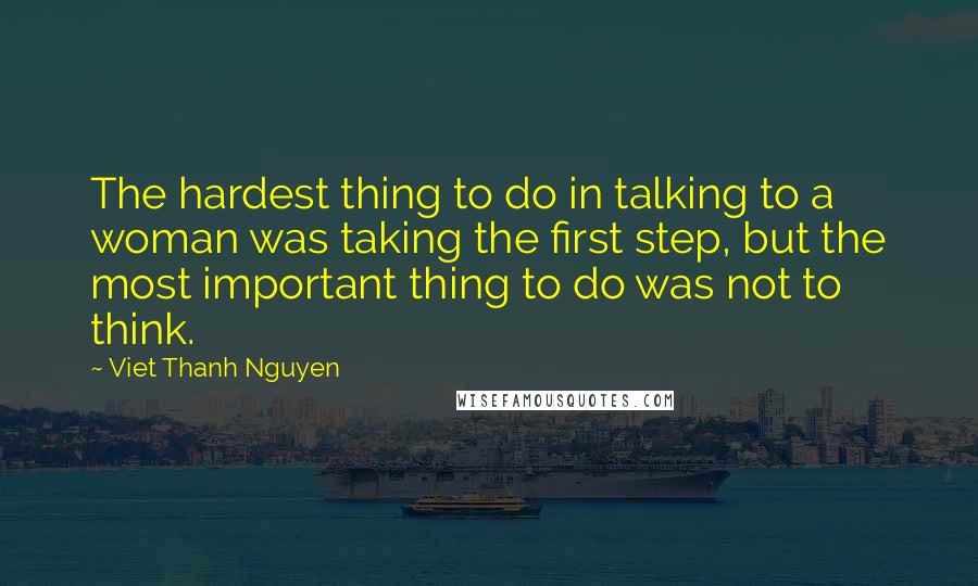 Viet Thanh Nguyen Quotes: The hardest thing to do in talking to a woman was taking the first step, but the most important thing to do was not to think.