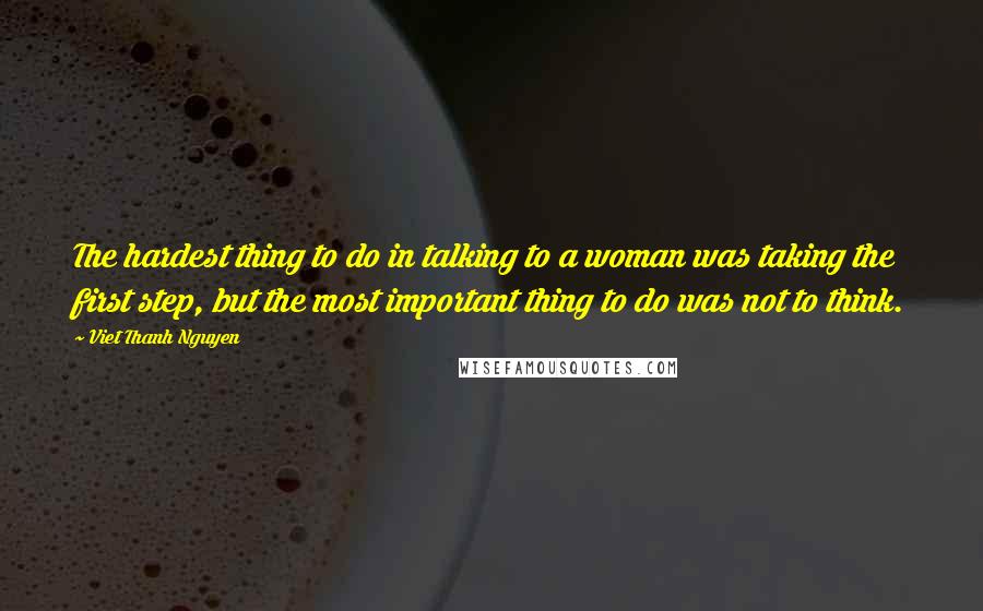 Viet Thanh Nguyen Quotes: The hardest thing to do in talking to a woman was taking the first step, but the most important thing to do was not to think.