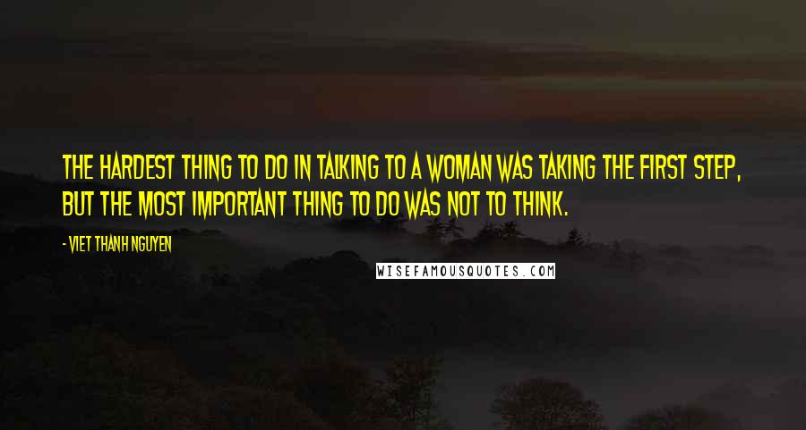 Viet Thanh Nguyen Quotes: The hardest thing to do in talking to a woman was taking the first step, but the most important thing to do was not to think.