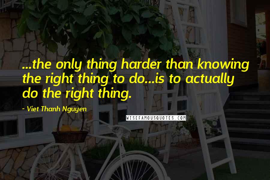 Viet Thanh Nguyen Quotes: ...the only thing harder than knowing the right thing to do...is to actually do the right thing.