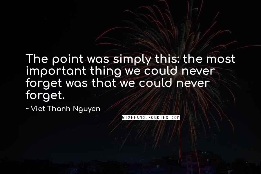 Viet Thanh Nguyen Quotes: The point was simply this: the most important thing we could never forget was that we could never forget.