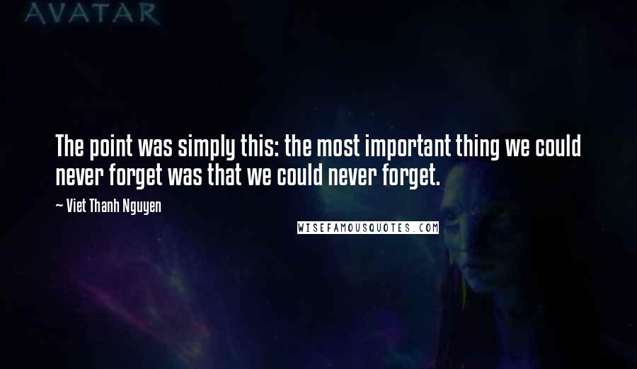 Viet Thanh Nguyen Quotes: The point was simply this: the most important thing we could never forget was that we could never forget.