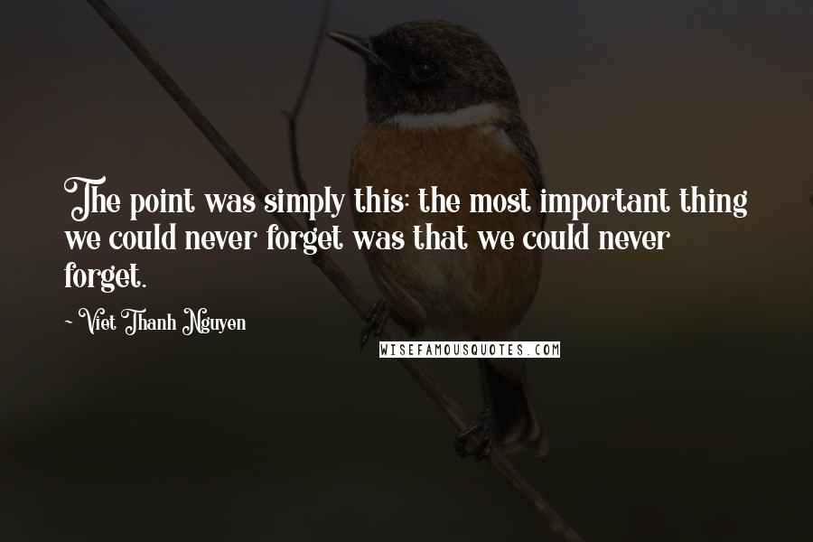 Viet Thanh Nguyen Quotes: The point was simply this: the most important thing we could never forget was that we could never forget.