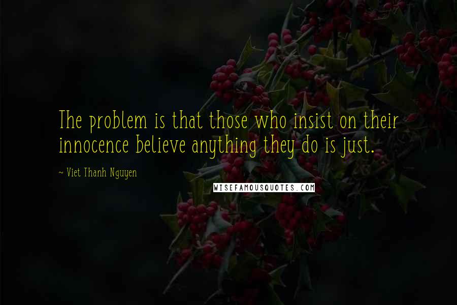 Viet Thanh Nguyen Quotes: The problem is that those who insist on their innocence believe anything they do is just.