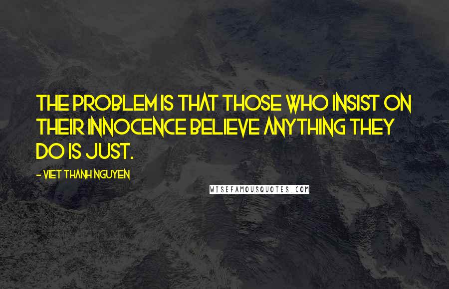 Viet Thanh Nguyen Quotes: The problem is that those who insist on their innocence believe anything they do is just.