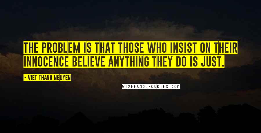 Viet Thanh Nguyen Quotes: The problem is that those who insist on their innocence believe anything they do is just.