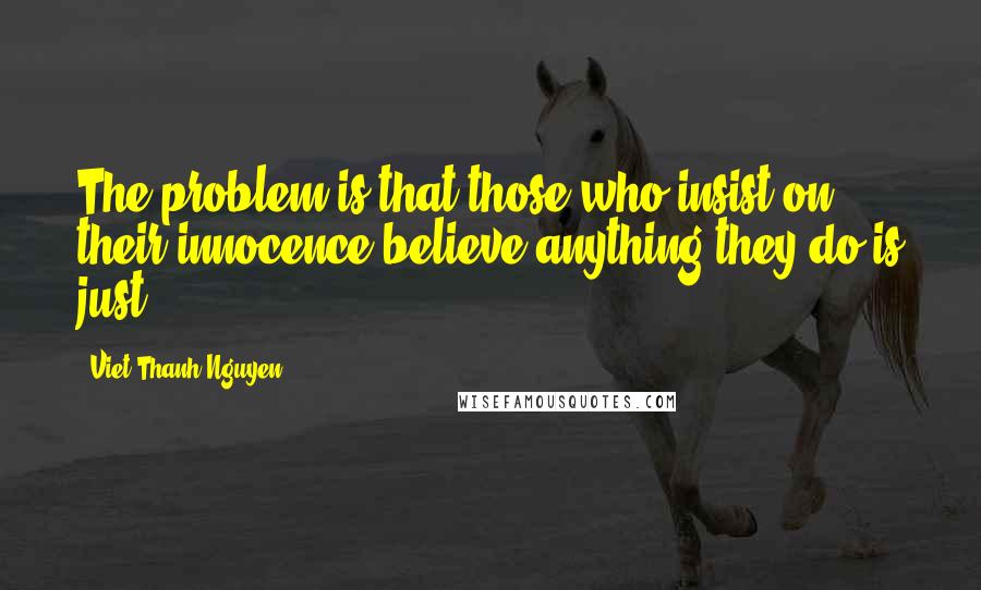 Viet Thanh Nguyen Quotes: The problem is that those who insist on their innocence believe anything they do is just.