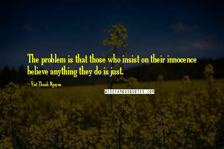 Viet Thanh Nguyen Quotes: The problem is that those who insist on their innocence believe anything they do is just.