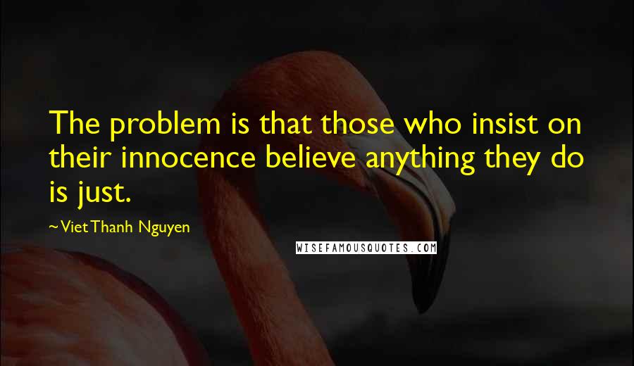 Viet Thanh Nguyen Quotes: The problem is that those who insist on their innocence believe anything they do is just.