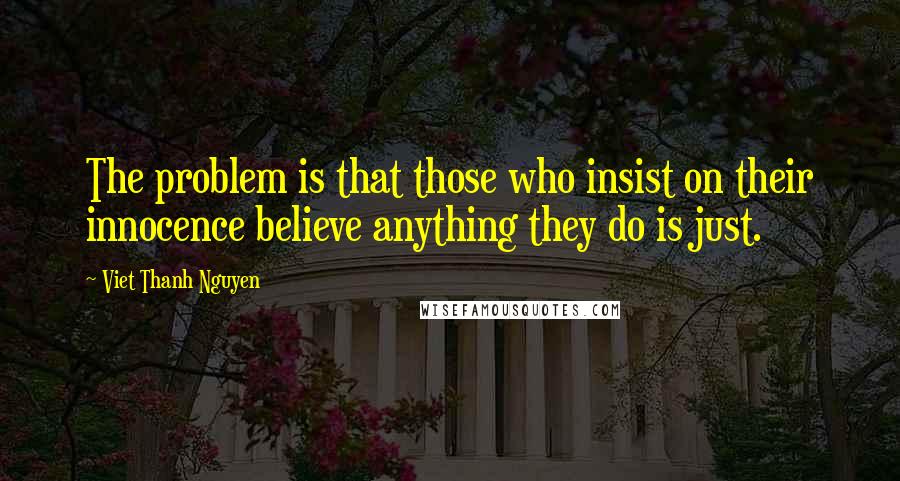 Viet Thanh Nguyen Quotes: The problem is that those who insist on their innocence believe anything they do is just.