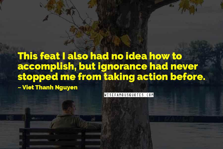Viet Thanh Nguyen Quotes: This feat I also had no idea how to accomplish, but ignorance had never stopped me from taking action before.
