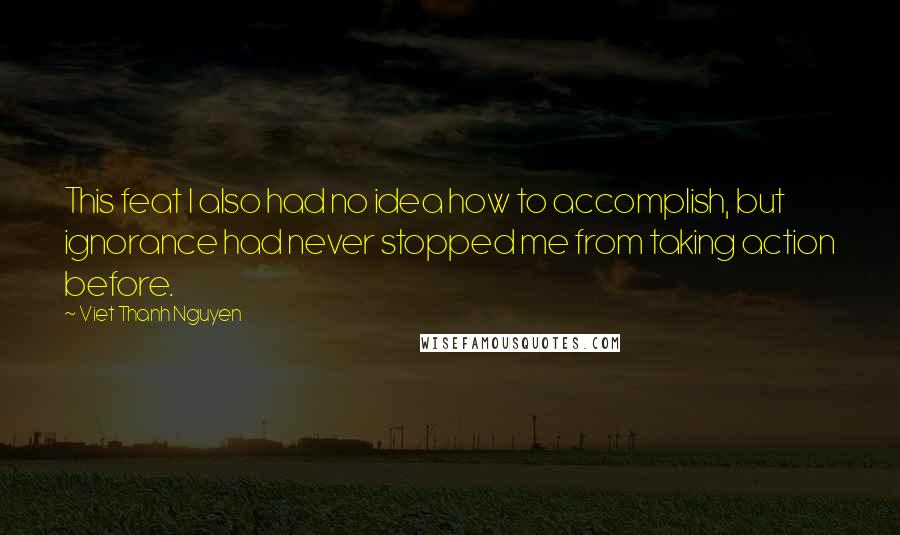 Viet Thanh Nguyen Quotes: This feat I also had no idea how to accomplish, but ignorance had never stopped me from taking action before.