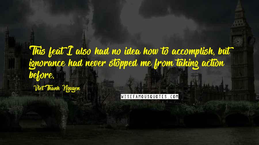 Viet Thanh Nguyen Quotes: This feat I also had no idea how to accomplish, but ignorance had never stopped me from taking action before.
