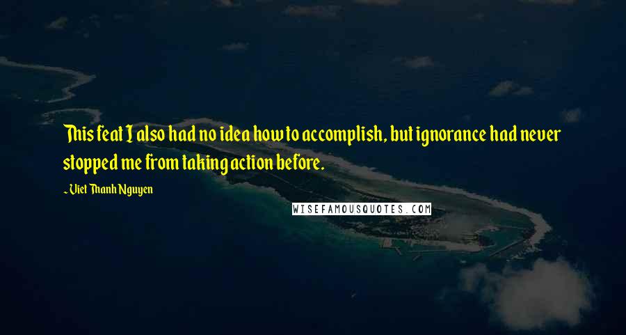 Viet Thanh Nguyen Quotes: This feat I also had no idea how to accomplish, but ignorance had never stopped me from taking action before.